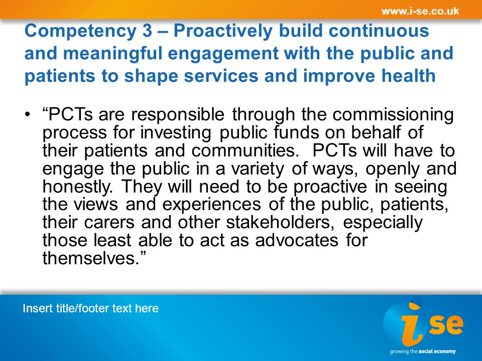 Insert title/footer text here   Competency 3 – Proactively build continuous and meaningful engagement with the public and patients to shape services and improve health PCTs are responsible through the commissioning process for investing public funds on behalf of their patients and communities.