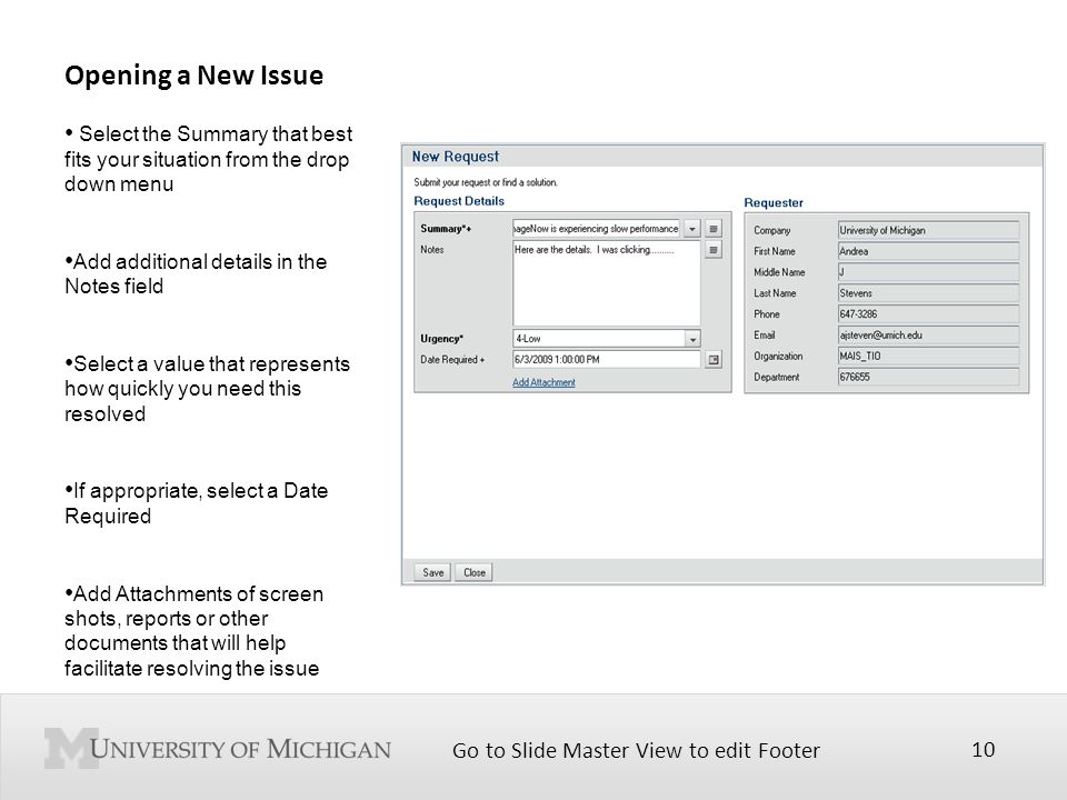 Go to Slide Master View to edit Footer 10 Opening a New Issue Select the Summary that best fits your situation from the drop down menu Add additional details in the Notes field Select a value that represents how quickly you need this resolved If appropriate, select a Date Required Add Attachments of screen shots, reports or other documents that will help facilitate resolving the issue