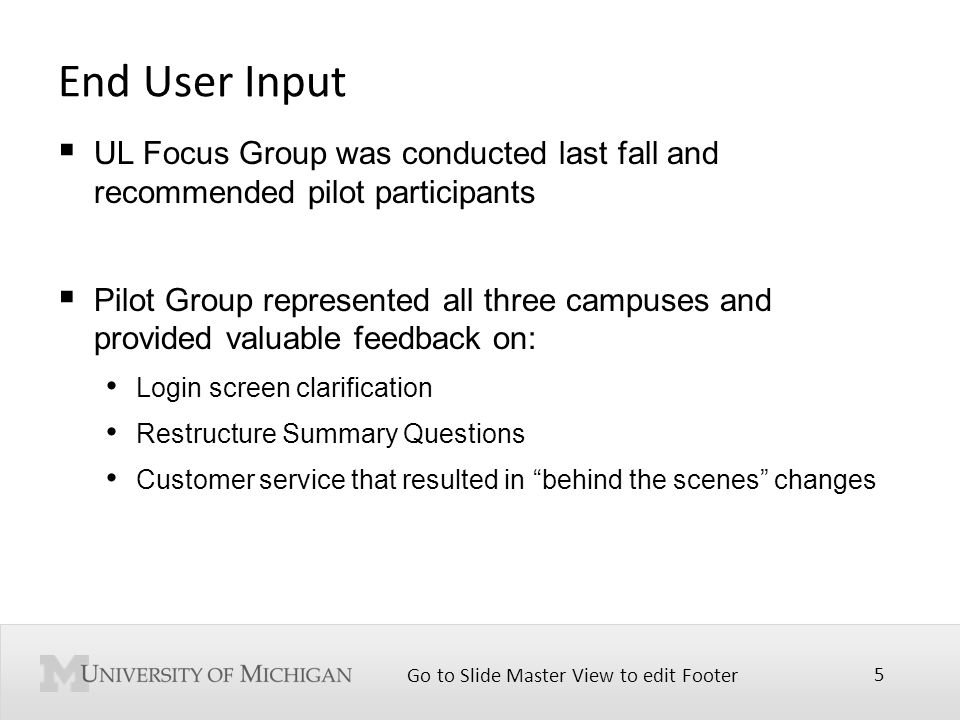 Go to Slide Master View to edit Footer 5 End User Input  UL Focus Group was conducted last fall and recommended pilot participants  Pilot Group represented all three campuses and provided valuable feedback on: Login screen clarification Restructure Summary Questions Customer service that resulted in behind the scenes changes
