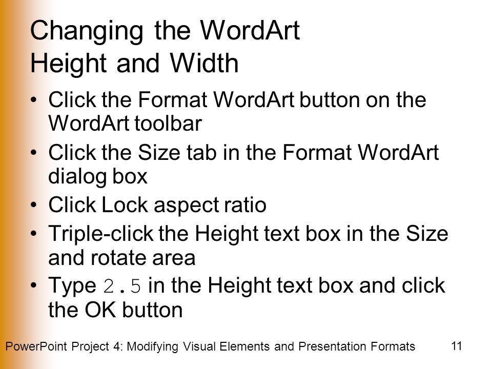 PowerPoint Project 4: Modifying Visual Elements and Presentation Formats 11 Changing the WordArt Height and Width Click the Format WordArt button on the WordArt toolbar Click the Size tab in the Format WordArt dialog box Click Lock aspect ratio Triple-click the Height text box in the Size and rotate area Type 2.5 in the Height text box and click the OK button