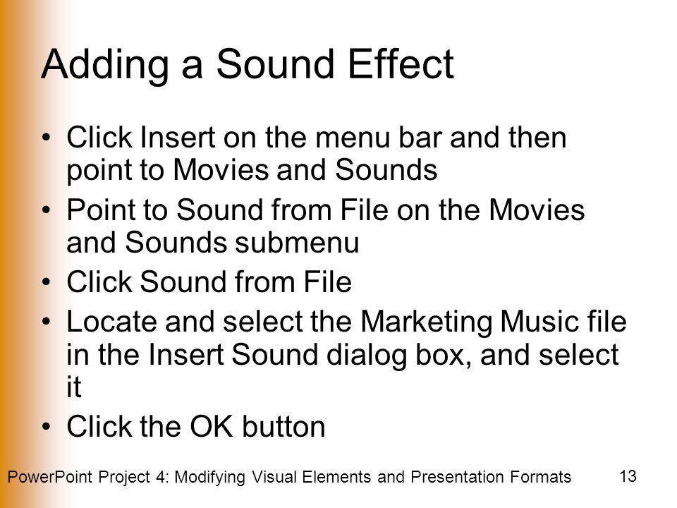 PowerPoint Project 4: Modifying Visual Elements and Presentation Formats 13 Adding a Sound Effect Click Insert on the menu bar and then point to Movies and Sounds Point to Sound from File on the Movies and Sounds submenu Click Sound from File Locate and select the Marketing Music file in the Insert Sound dialog box, and select it Click the OK button
