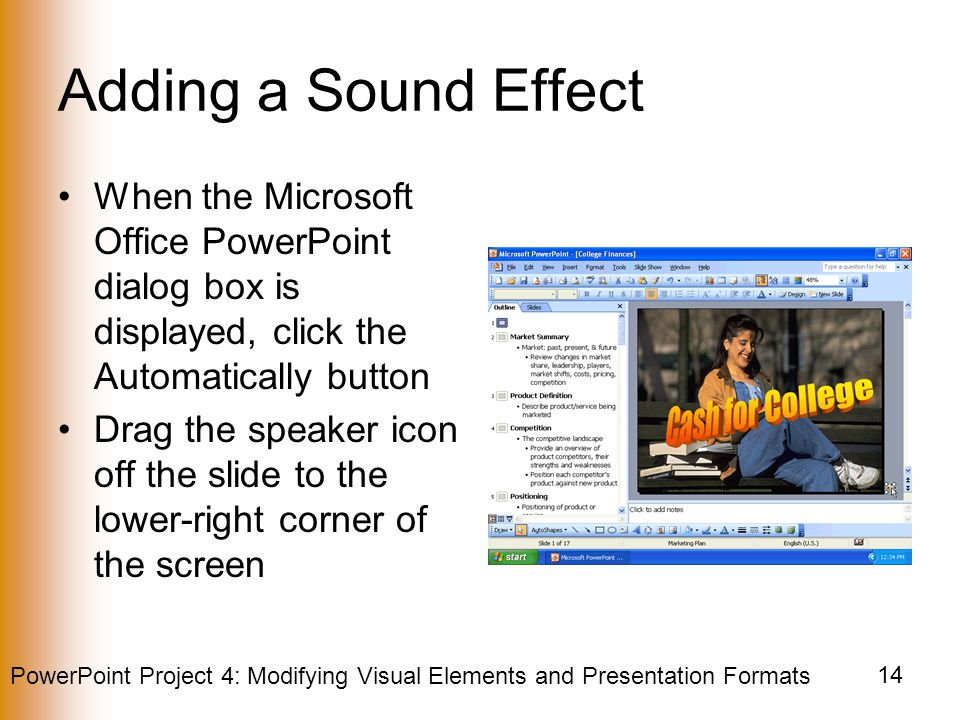 PowerPoint Project 4: Modifying Visual Elements and Presentation Formats 14 Adding a Sound Effect When the Microsoft Office PowerPoint dialog box is displayed, click the Automatically button Drag the speaker icon off the slide to the lower-right corner of the screen