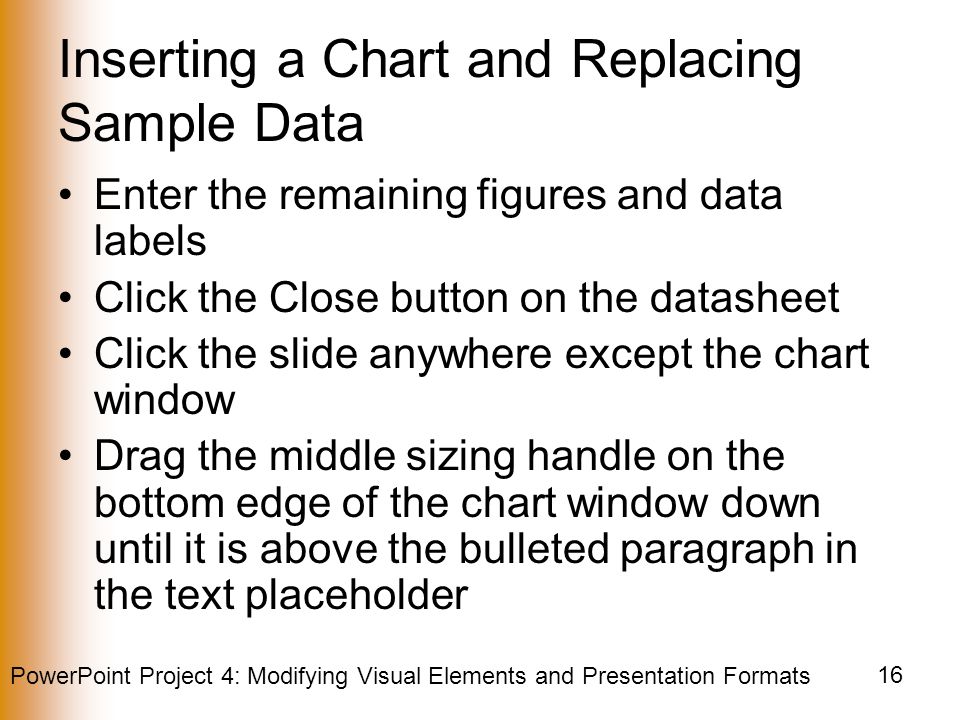 PowerPoint Project 4: Modifying Visual Elements and Presentation Formats 16 Inserting a Chart and Replacing Sample Data Enter the remaining figures and data labels Click the Close button on the datasheet Click the slide anywhere except the chart window Drag the middle sizing handle on the bottom edge of the chart window down until it is above the bulleted paragraph in the text placeholder