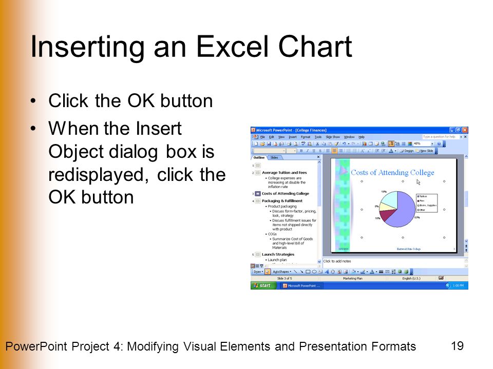 PowerPoint Project 4: Modifying Visual Elements and Presentation Formats 19 Inserting an Excel Chart Click the OK button When the Insert Object dialog box is redisplayed, click the OK button