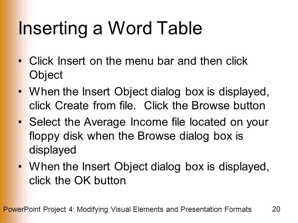 PowerPoint Project 4: Modifying Visual Elements and Presentation Formats 20 Inserting a Word Table Click Insert on the menu bar and then click Object When the Insert Object dialog box is displayed, click Create from file.