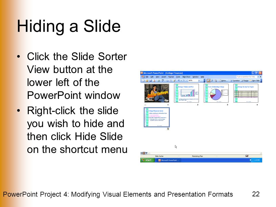 PowerPoint Project 4: Modifying Visual Elements and Presentation Formats 22 Hiding a Slide Click the Slide Sorter View button at the lower left of the PowerPoint window Right-click the slide you wish to hide and then click Hide Slide on the shortcut menu