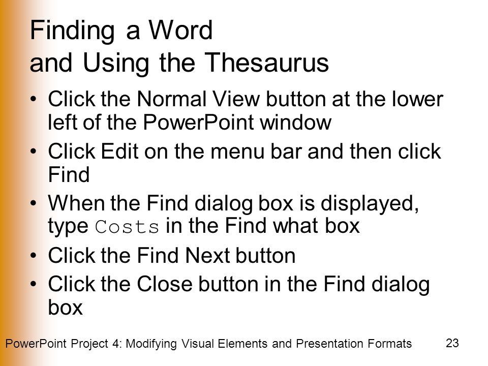 PowerPoint Project 4: Modifying Visual Elements and Presentation Formats 23 Finding a Word and Using the Thesaurus Click the Normal View button at the lower left of the PowerPoint window Click Edit on the menu bar and then click Find When the Find dialog box is displayed, type Costs in the Find what box Click the Find Next button Click the Close button in the Find dialog box