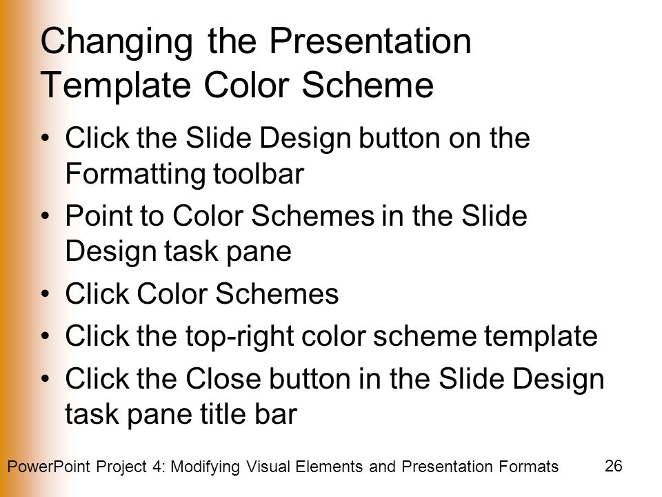 PowerPoint Project 4: Modifying Visual Elements and Presentation Formats 26 Changing the Presentation Template Color Scheme Click the Slide Design button on the Formatting toolbar Point to Color Schemes in the Slide Design task pane Click Color Schemes Click the top-right color scheme template Click the Close button in the Slide Design task pane title bar