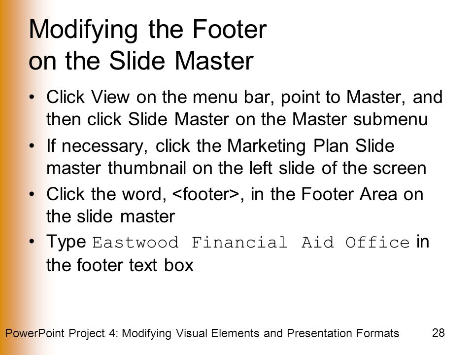 PowerPoint Project 4: Modifying Visual Elements and Presentation Formats 28 Modifying the Footer on the Slide Master Click View on the menu bar, point to Master, and then click Slide Master on the Master submenu If necessary, click the Marketing Plan Slide master thumbnail on the left slide of the screen Click the word,, in the Footer Area on the slide master Type Eastwood Financial Aid Office in the footer text box