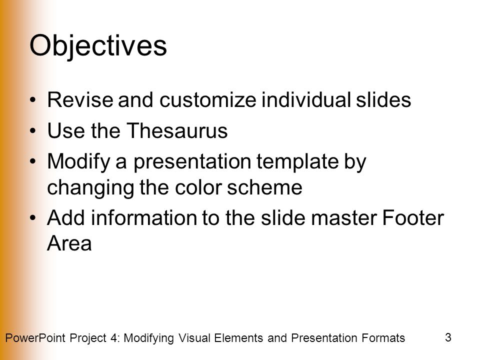 PowerPoint Project 4: Modifying Visual Elements and Presentation Formats 3 Objectives Revise and customize individual slides Use the Thesaurus Modify a presentation template by changing the color scheme Add information to the slide master Footer Area