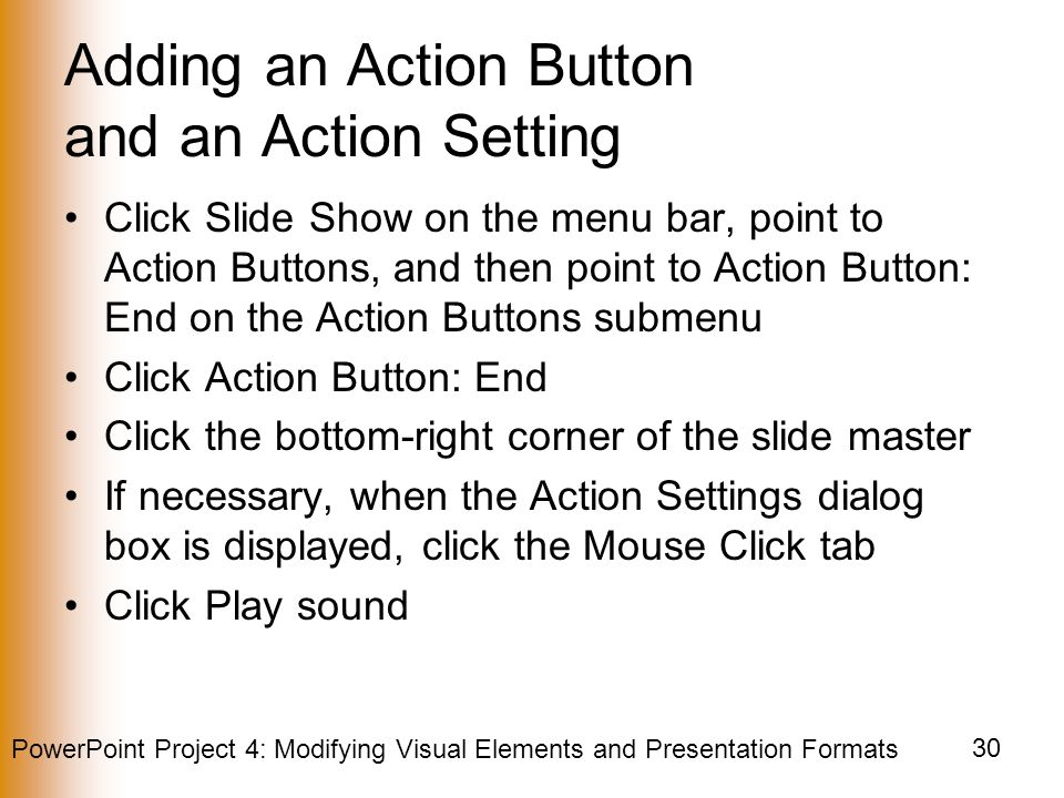 PowerPoint Project 4: Modifying Visual Elements and Presentation Formats 30 Adding an Action Button and an Action Setting Click Slide Show on the menu bar, point to Action Buttons, and then point to Action Button: End on the Action Buttons submenu Click Action Button: End Click the bottom-right corner of the slide master If necessary, when the Action Settings dialog box is displayed, click the Mouse Click tab Click Play sound