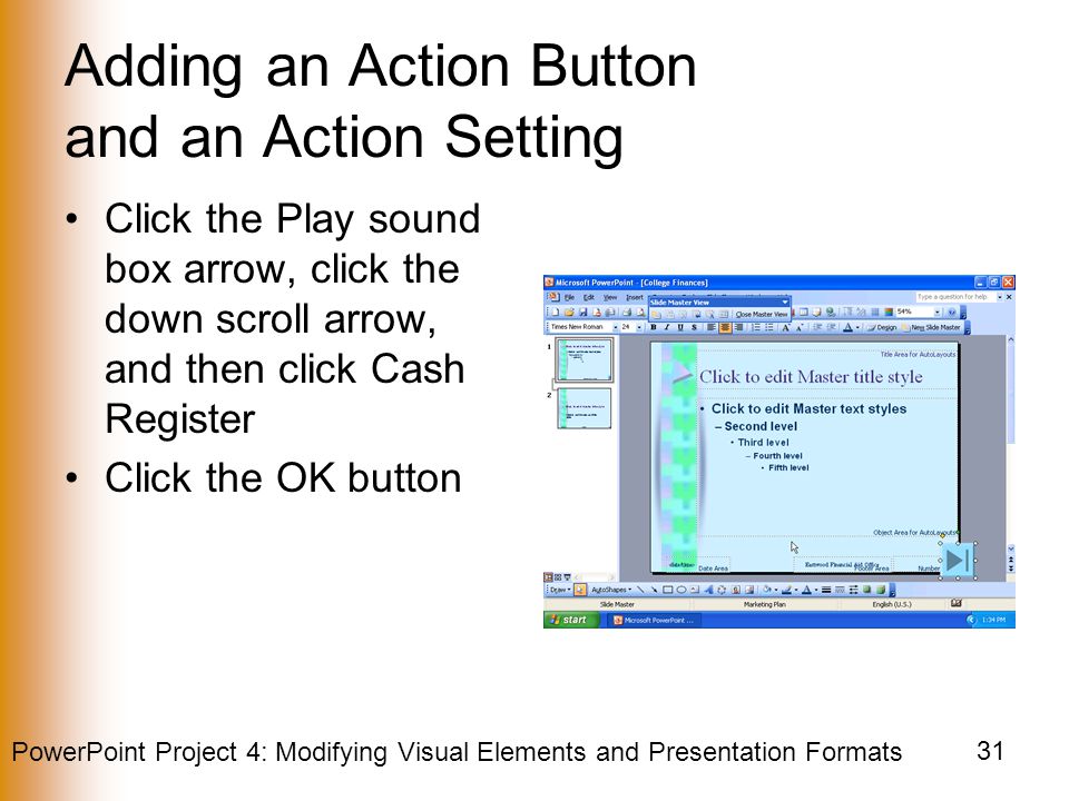 PowerPoint Project 4: Modifying Visual Elements and Presentation Formats 31 Adding an Action Button and an Action Setting Click the Play sound box arrow, click the down scroll arrow, and then click Cash Register Click the OK button