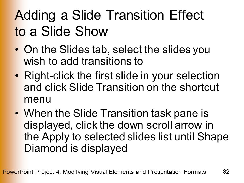 PowerPoint Project 4: Modifying Visual Elements and Presentation Formats 32 Adding a Slide Transition Effect to a Slide Show On the Slides tab, select the slides you wish to add transitions to Right-click the first slide in your selection and click Slide Transition on the shortcut menu When the Slide Transition task pane is displayed, click the down scroll arrow in the Apply to selected slides list until Shape Diamond is displayed