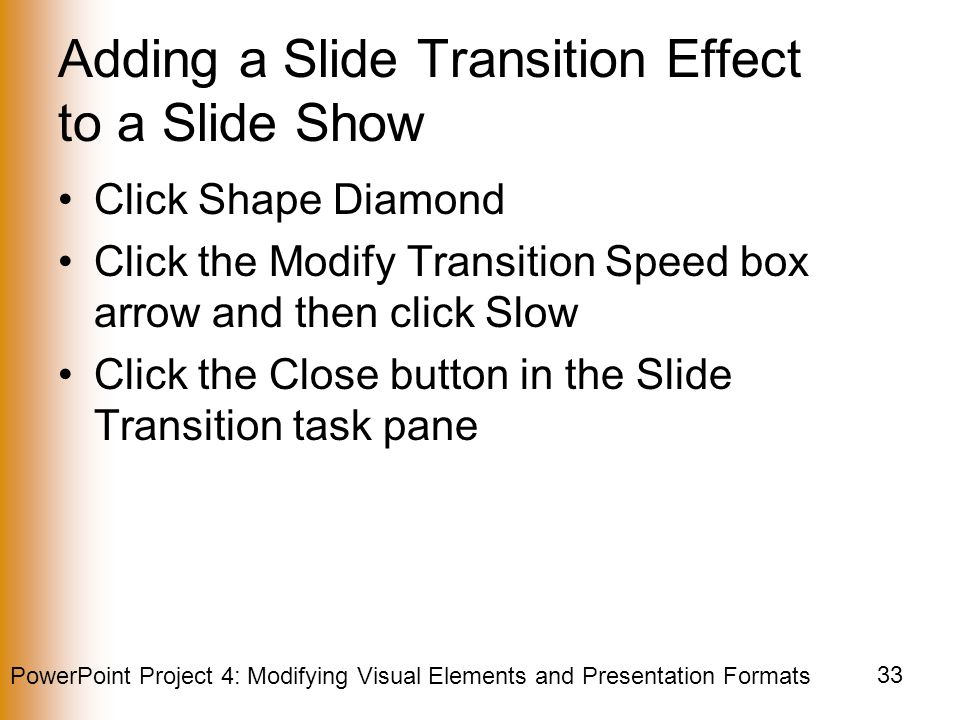 PowerPoint Project 4: Modifying Visual Elements and Presentation Formats 33 Adding a Slide Transition Effect to a Slide Show Click Shape Diamond Click the Modify Transition Speed box arrow and then click Slow Click the Close button in the Slide Transition task pane