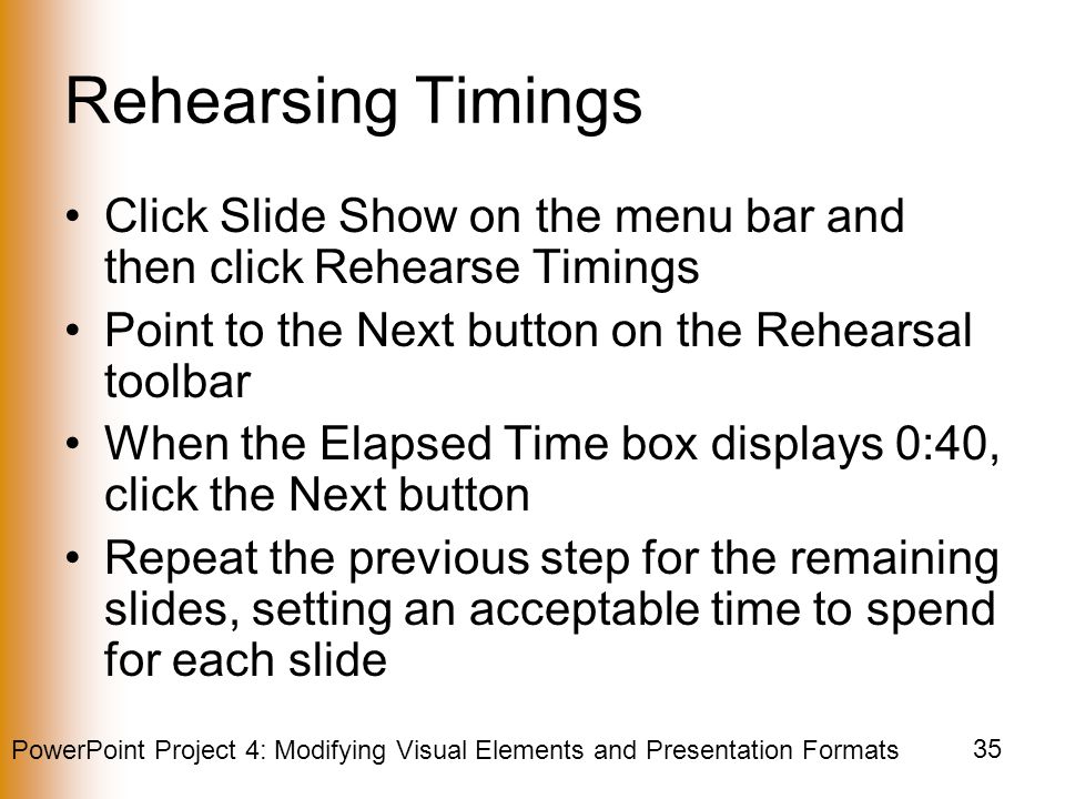 PowerPoint Project 4: Modifying Visual Elements and Presentation Formats 35 Rehearsing Timings Click Slide Show on the menu bar and then click Rehearse Timings Point to the Next button on the Rehearsal toolbar When the Elapsed Time box displays 0:40, click the Next button Repeat the previous step for the remaining slides, setting an acceptable time to spend for each slide