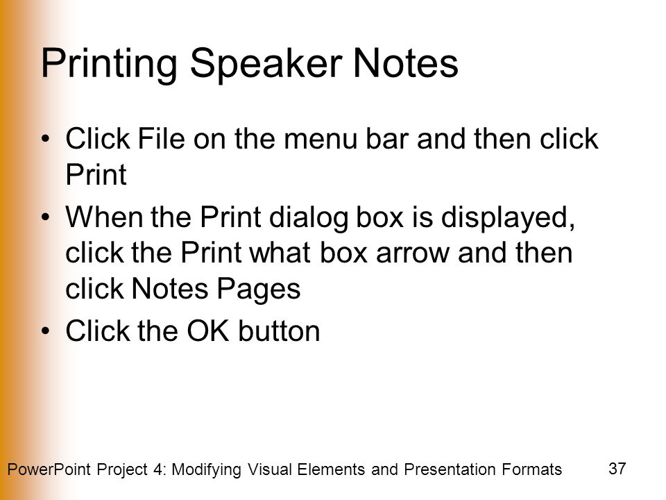 PowerPoint Project 4: Modifying Visual Elements and Presentation Formats 37 Printing Speaker Notes Click File on the menu bar and then click Print When the Print dialog box is displayed, click the Print what box arrow and then click Notes Pages Click the OK button