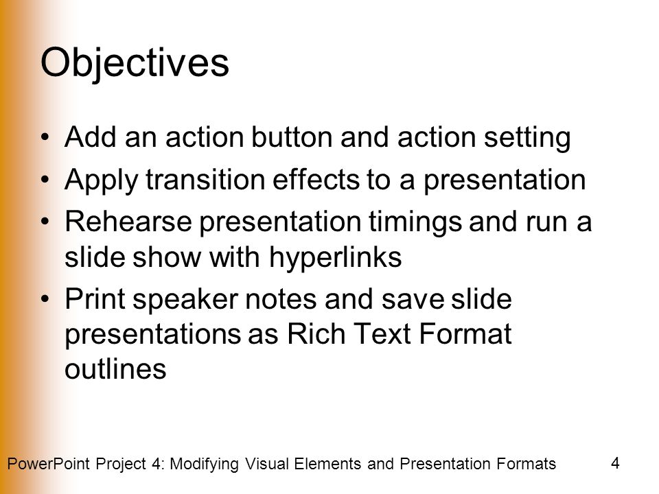PowerPoint Project 4: Modifying Visual Elements and Presentation Formats 4 Objectives Add an action button and action setting Apply transition effects to a presentation Rehearse presentation timings and run a slide show with hyperlinks Print speaker notes and save slide presentations as Rich Text Format outlines