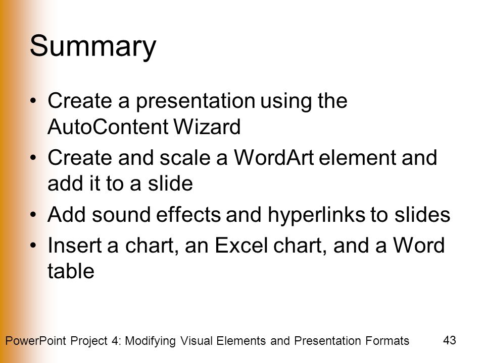 PowerPoint Project 4: Modifying Visual Elements and Presentation Formats 43 Summary Create a presentation using the AutoContent Wizard Create and scale a WordArt element and add it to a slide Add sound effects and hyperlinks to slides Insert a chart, an Excel chart, and a Word table