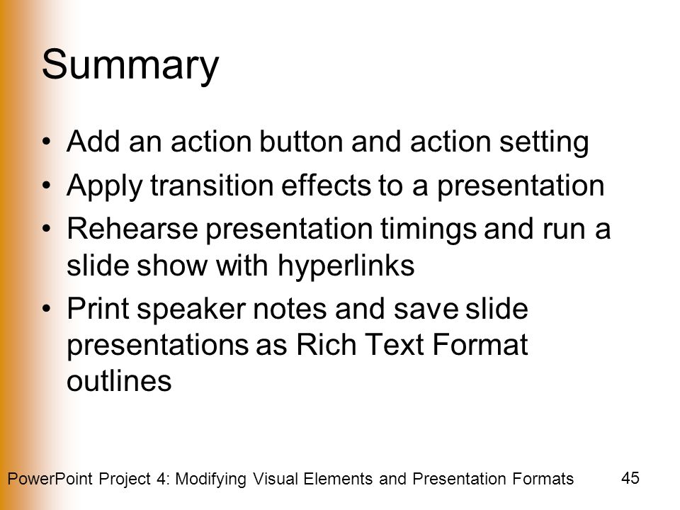 PowerPoint Project 4: Modifying Visual Elements and Presentation Formats 45 Summary Add an action button and action setting Apply transition effects to a presentation Rehearse presentation timings and run a slide show with hyperlinks Print speaker notes and save slide presentations as Rich Text Format outlines