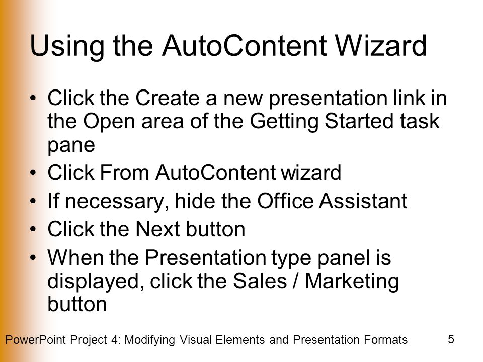 PowerPoint Project 4: Modifying Visual Elements and Presentation Formats 5 Using the AutoContent Wizard Click the Create a new presentation link in the Open area of the Getting Started task pane Click From AutoContent wizard If necessary, hide the Office Assistant Click the Next button When the Presentation type panel is displayed, click the Sales / Marketing button