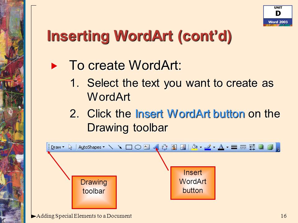 16Adding Special Elements to a Document Inserting WordArt (cont’d)  To create WordArt: 1.Select the text you want to create as WordArt 2.Click the Insert WordArt button on the Drawing toolbar Insert WordArt button Drawing toolbar
