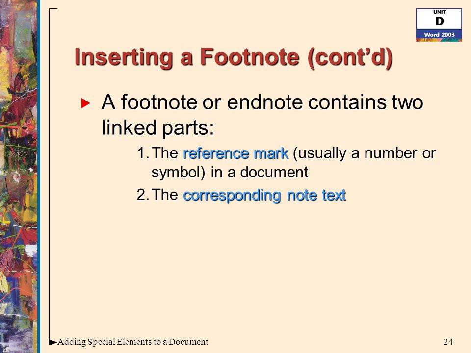 24Adding Special Elements to a Document Inserting a Footnote (cont’d)  A footnote or endnote contains two linked parts: 1.The reference mark (usually a number or symbol) in a document 2.The corresponding note text