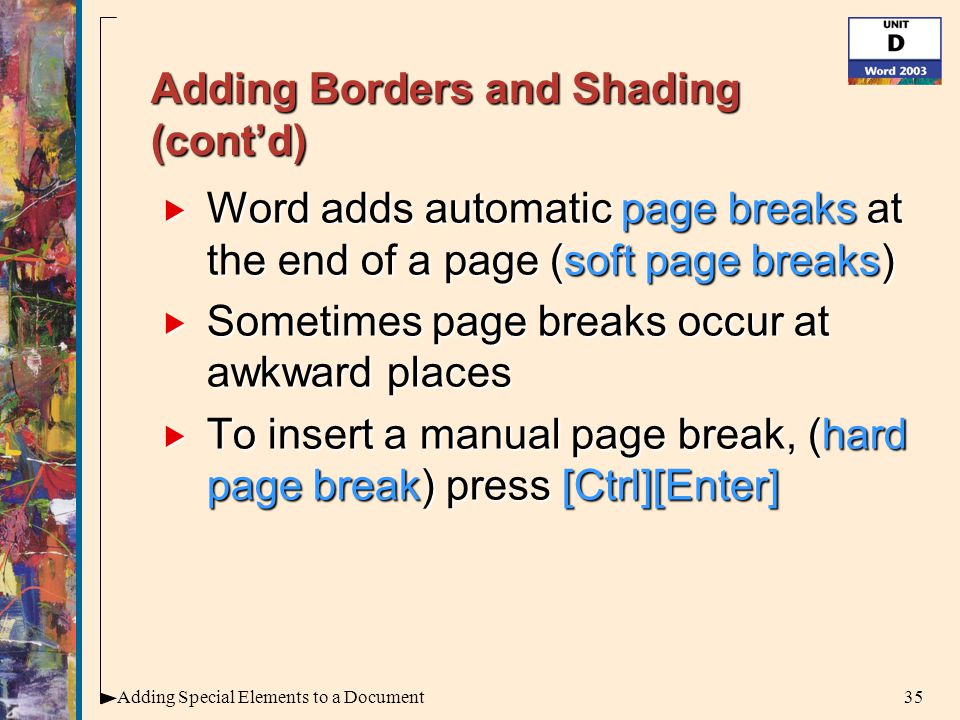 35Adding Special Elements to a Document Adding Borders and Shading (cont’d)  Word adds automatic page breaks at the end of a page (soft page breaks)  Sometimes page breaks occur at awkward places  To insert a manual page break, (hard page break) press [Ctrl][Enter]