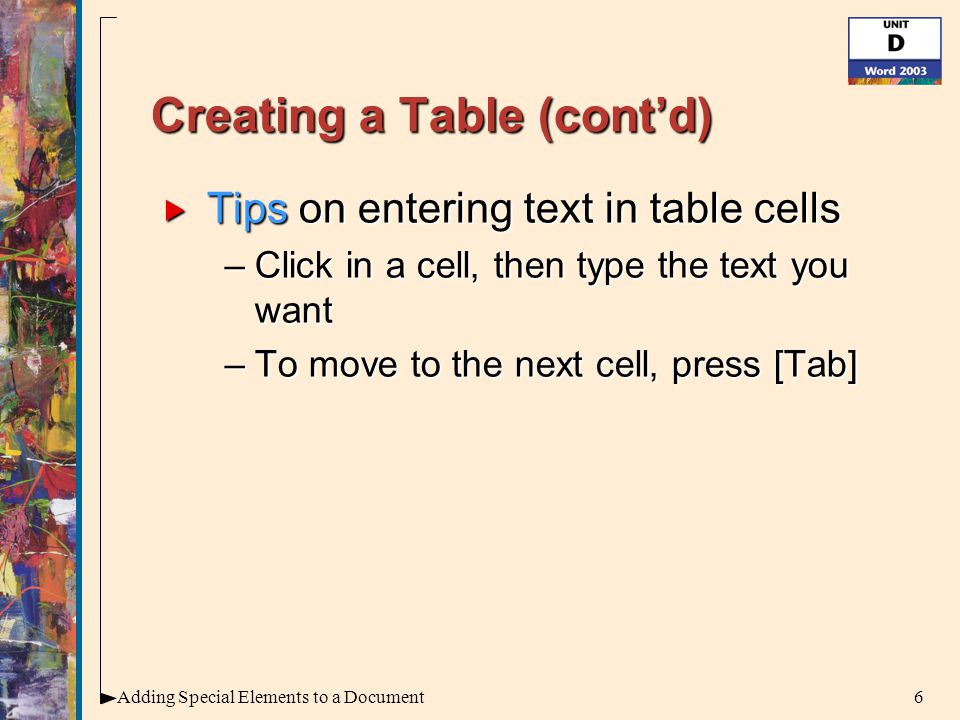 6Adding Special Elements to a Document Creating a Table (cont’d)  Tips on entering text in table cells –Click in a cell, then type the text you want –To move to the next cell, press [Tab]