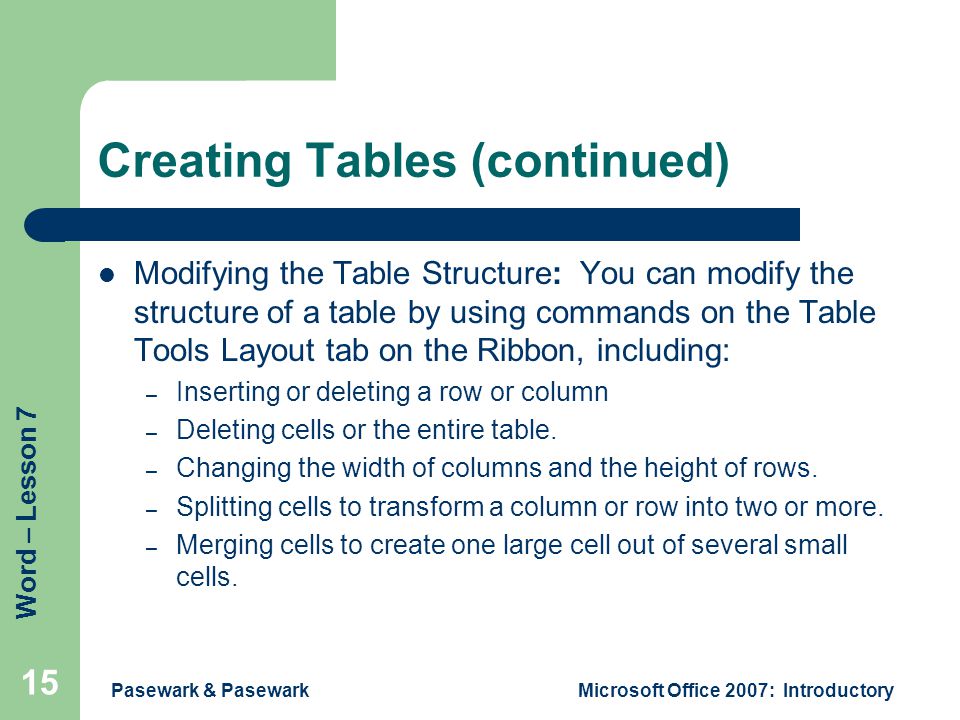 Word – Lesson 7 Pasewark & PasewarkMicrosoft Office 2007: Introductory 15 Creating Tables (continued) Modifying the Table Structure: You can modify the structure of a table by using commands on the Table Tools Layout tab on the Ribbon, including: – Inserting or deleting a row or column – Deleting cells or the entire table.