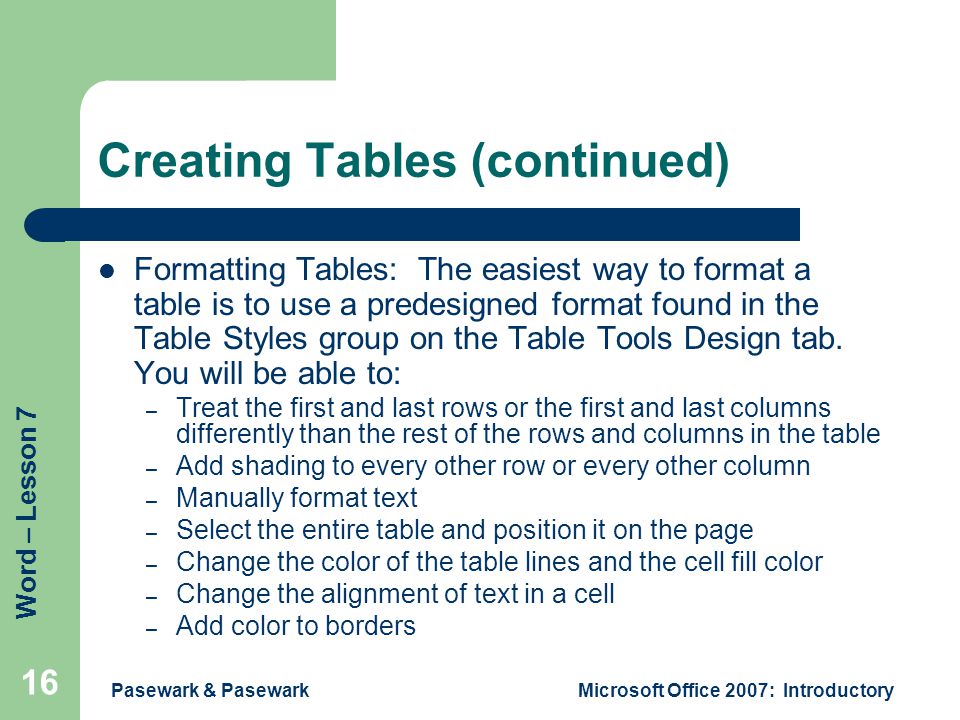 Word – Lesson 7 Pasewark & PasewarkMicrosoft Office 2007: Introductory 16 Creating Tables (continued) Formatting Tables: The easiest way to format a table is to use a predesigned format found in the Table Styles group on the Table Tools Design tab.