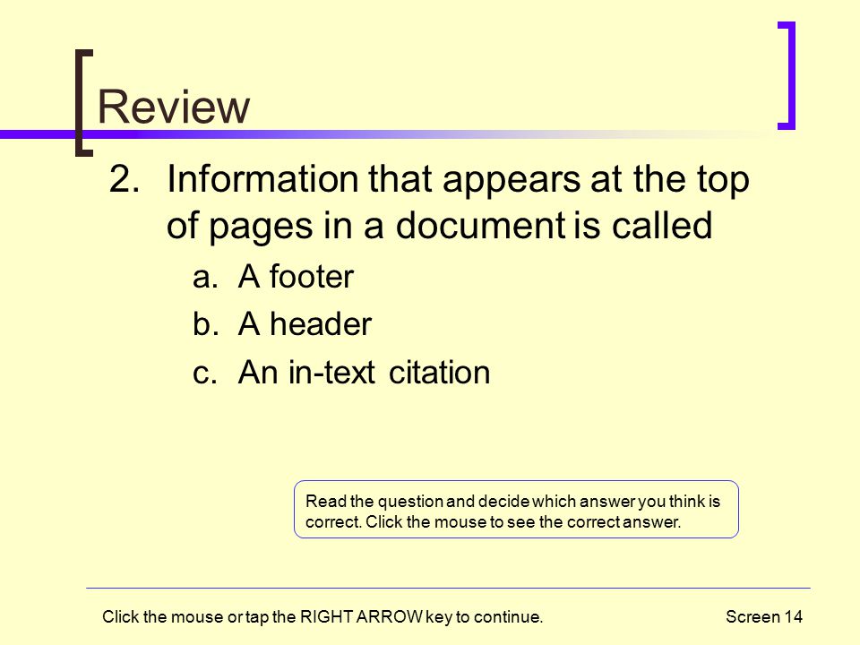 Screen 14 Review 2.Information that appears at the top of pages in a document is called a.A footer b.A header c.An in-text citation Click the mouse or tap the RIGHT ARROW key to continue.
