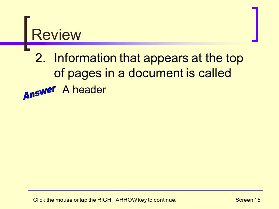 Screen 15 Review 2.Information that appears at the top of pages in a document is called A header Click the mouse or tap the RIGHT ARROW key to continue.