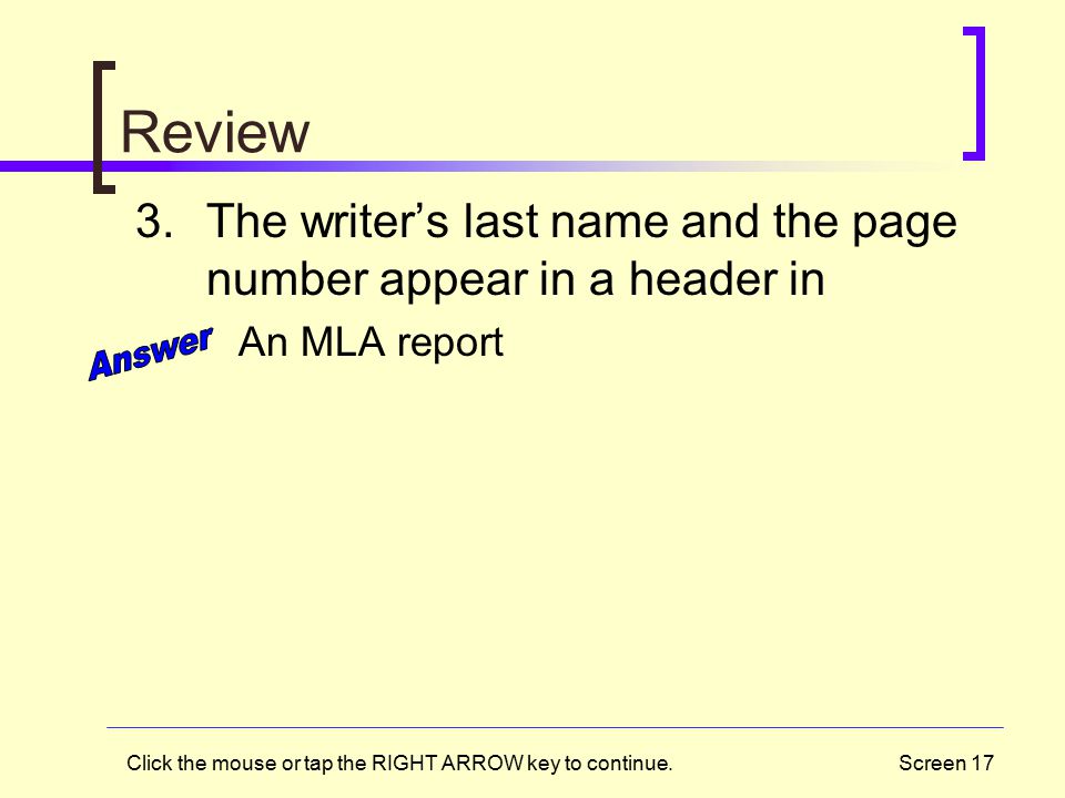 Screen 17 Review 3.The writer’s last name and the page number appear in a header in An MLA report Click the mouse or tap the RIGHT ARROW key to continue.