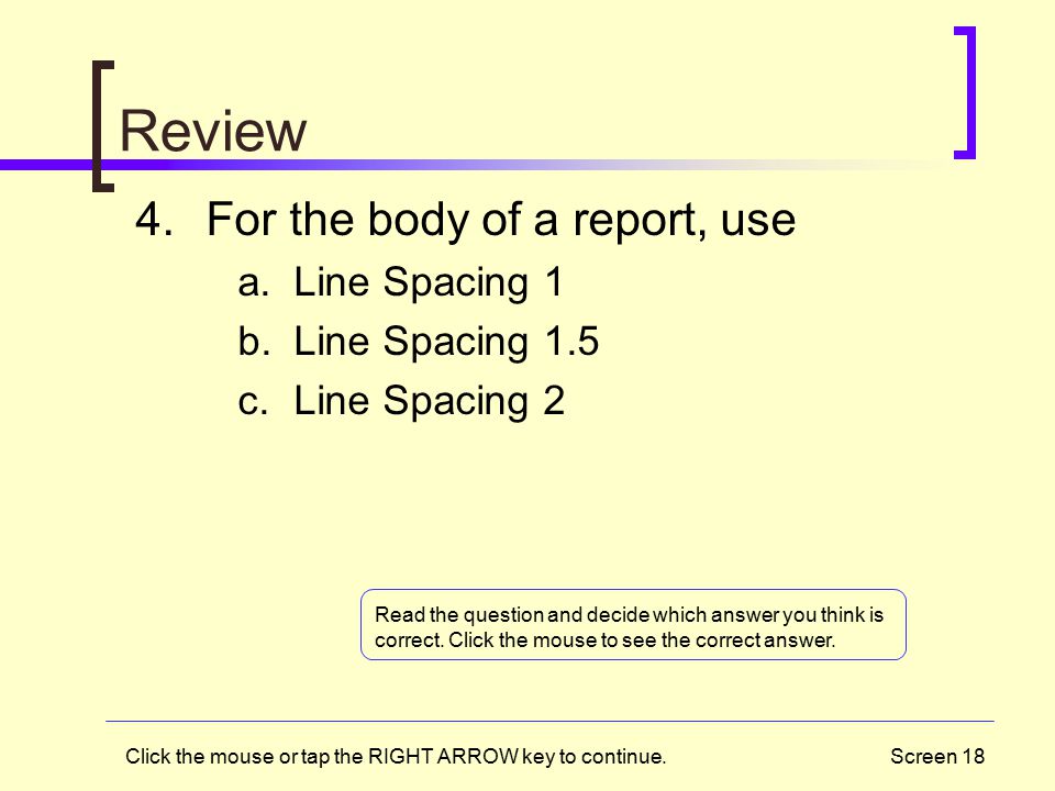 Screen 18 Review 4.For the body of a report, use a.Line Spacing 1 b.Line Spacing 1.5 c.Line Spacing 2 Click the mouse or tap the RIGHT ARROW key to continue.