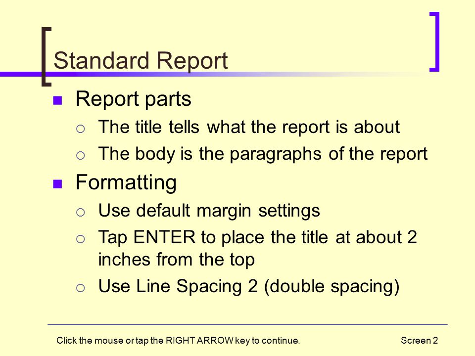 Screen 2 Standard Report Report parts  The title tells what the report is about  The body is the paragraphs of the report Formatting  Use default margin settings  Tap ENTER to place the title at about 2 inches from the top  Use Line Spacing 2 (double spacing) Click the mouse or tap the RIGHT ARROW key to continue.