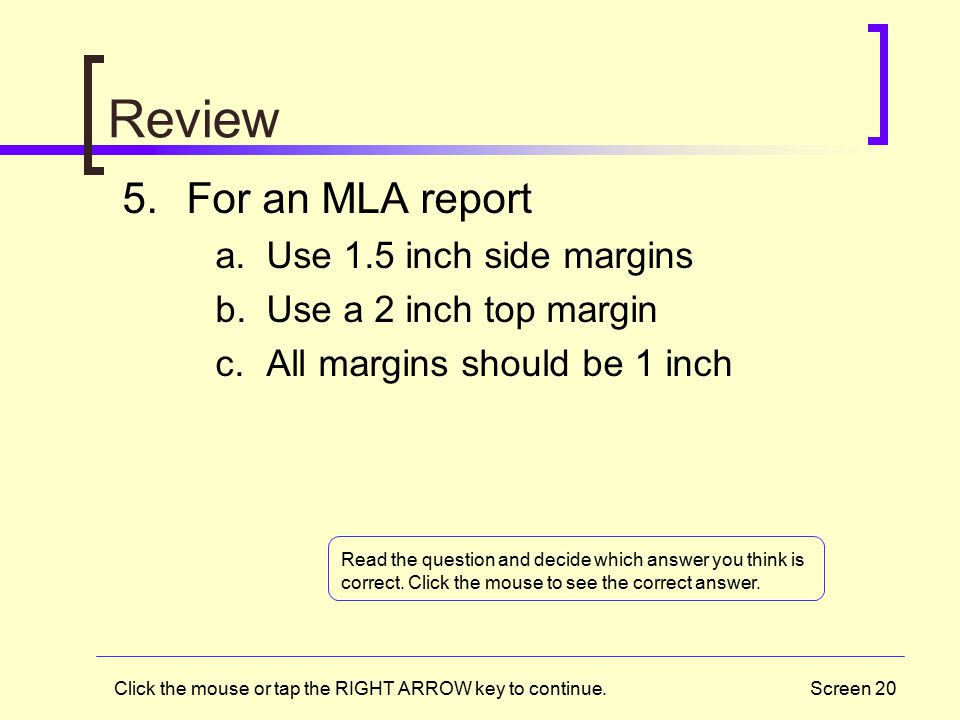 Screen 20 Review 5.For an MLA report a.Use 1.5 inch side margins b.Use a 2 inch top margin c.All margins should be 1 inch Read the question and decide which answer you think is correct.