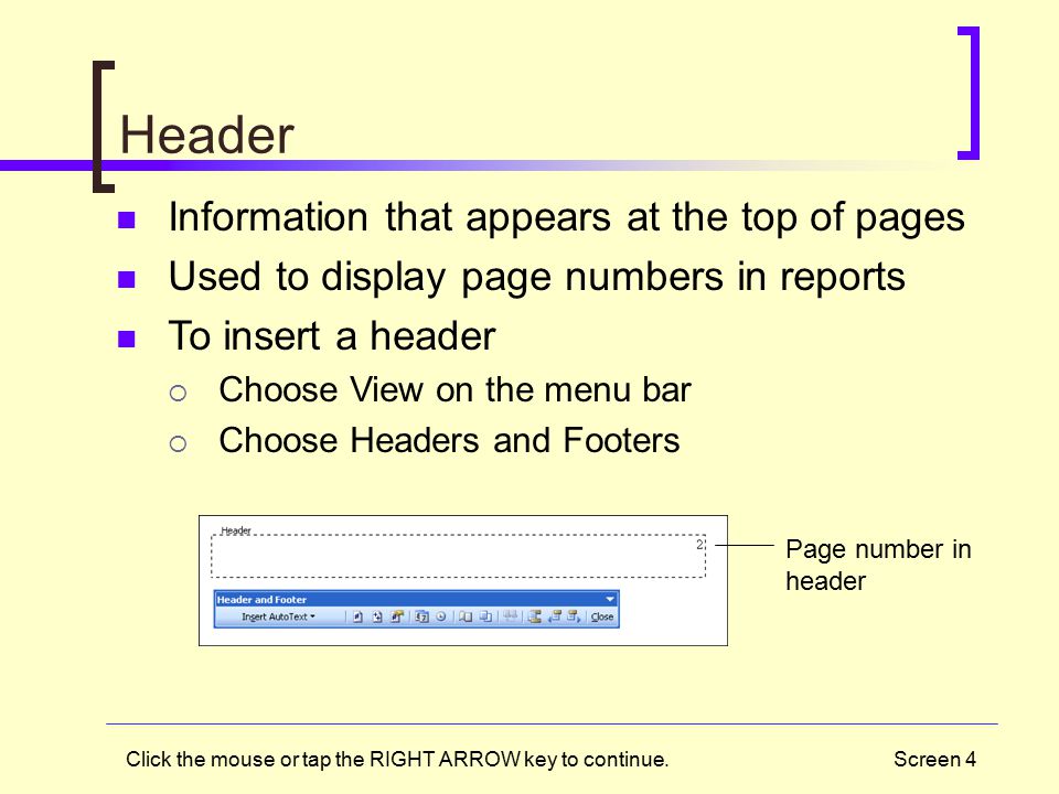 Screen 4 Header Information that appears at the top of pages Used to display page numbers in reports To insert a header  Choose View on the menu bar  Choose Headers and Footers Page number in header Click the mouse or tap the RIGHT ARROW key to continue.
