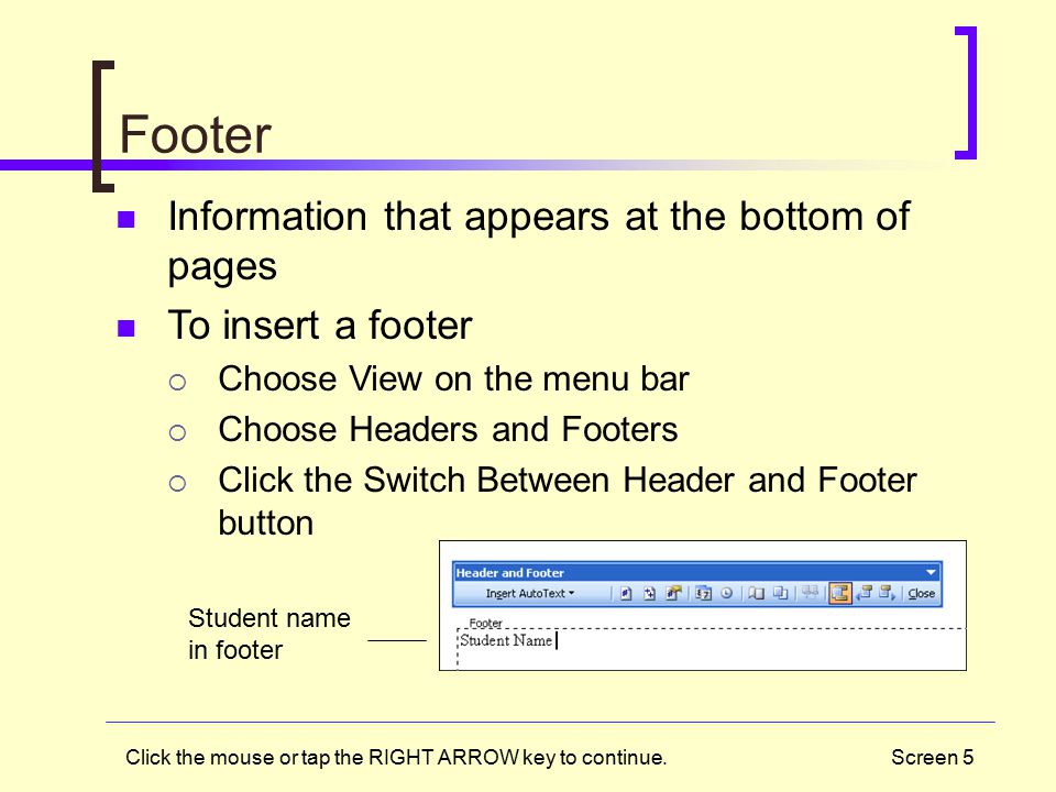 Screen 5 Footer Information that appears at the bottom of pages To insert a footer  Choose View on the menu bar  Choose Headers and Footers  Click the Switch Between Header and Footer button Student name in footer Click the mouse or tap the RIGHT ARROW key to continue.