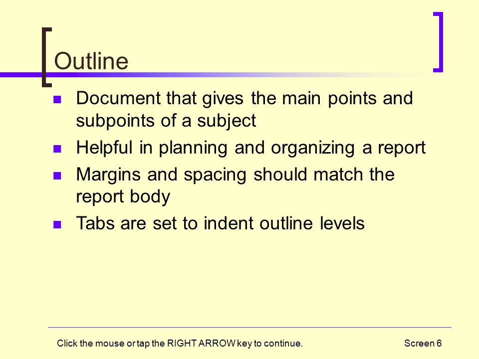 Screen 6 Outline Document that gives the main points and subpoints of a subject Helpful in planning and organizing a report Margins and spacing should match the report body Tabs are set to indent outline levels Click the mouse or tap the RIGHT ARROW key to continue.