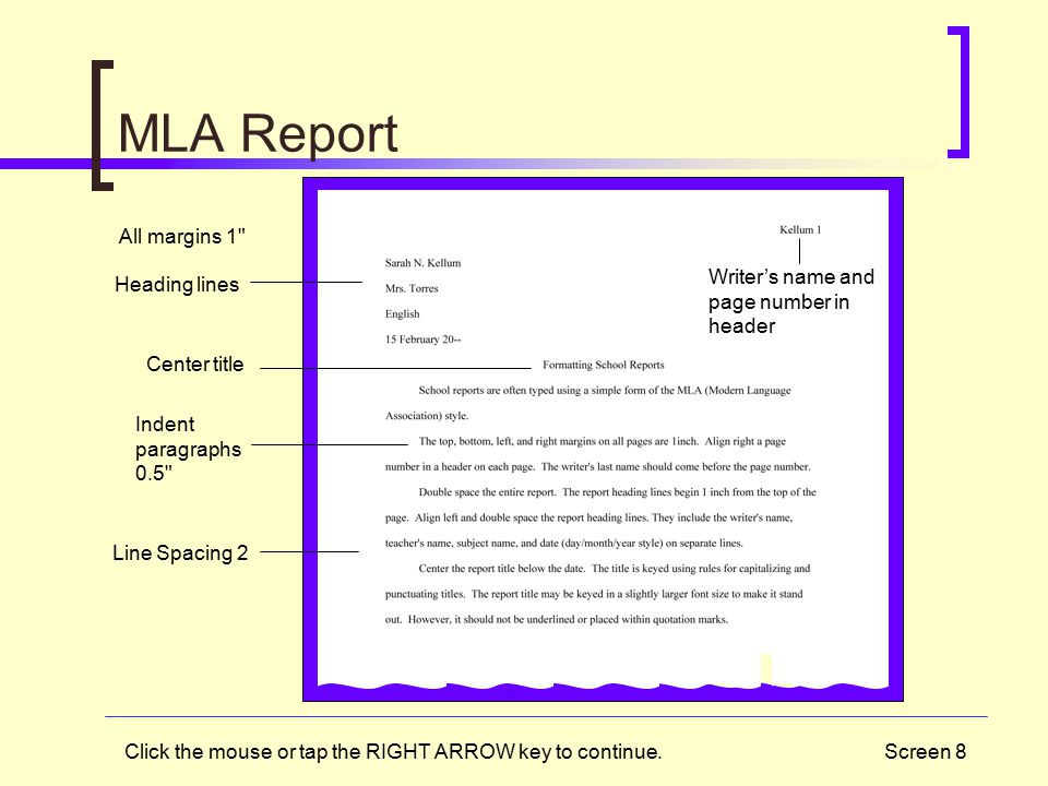 Screen 8 MLA Report All margins 1 Center title Indent paragraphs 0.5 Heading lines Line Spacing 2 Writer’s name and page number in header Click the mouse or tap the RIGHT ARROW key to continue.