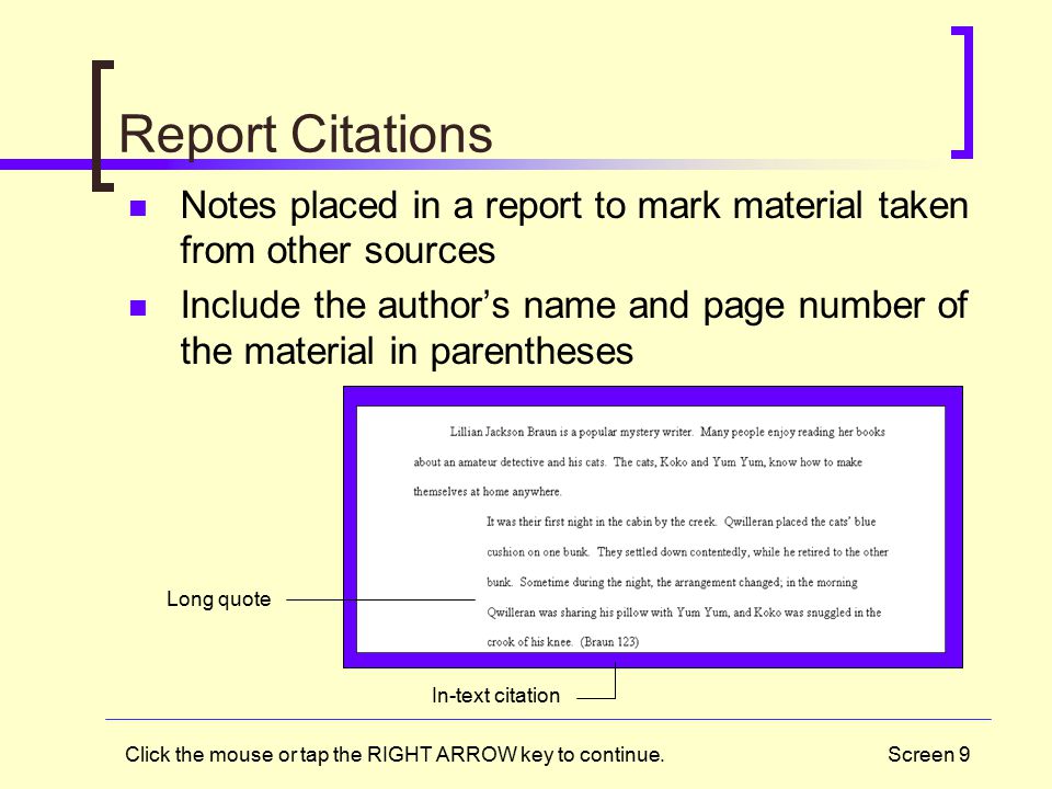 Screen 9 Report Citations Notes placed in a report to mark material taken from other sources Include the author’s name and page number of the material in parentheses Long quote In-text citation Click the mouse or tap the RIGHT ARROW key to continue.