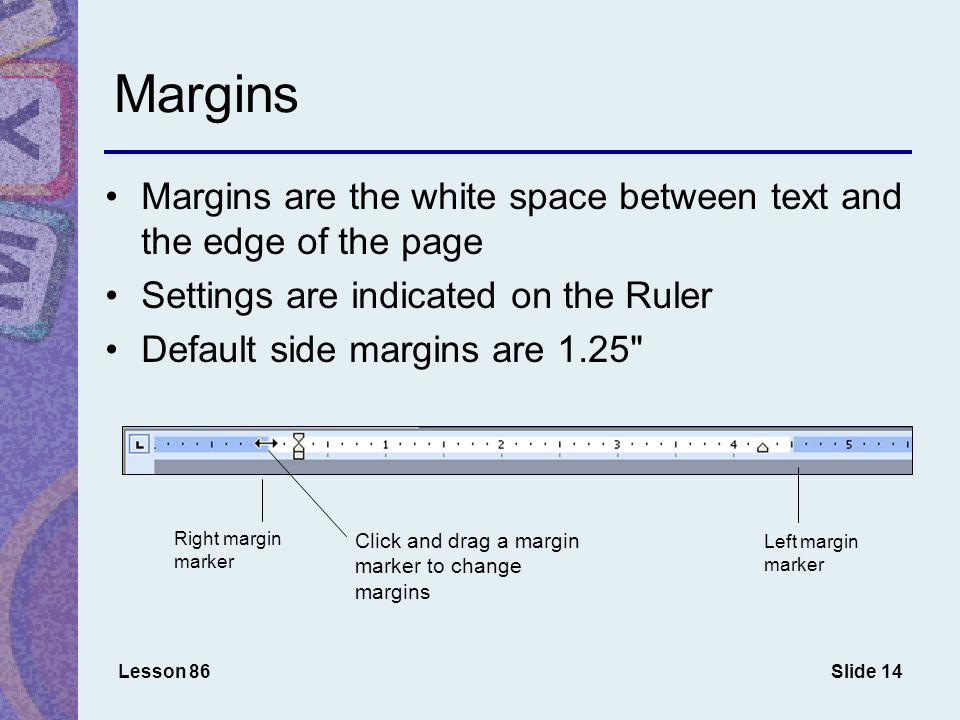 Slide 14 Margins Margins are the white space between text and the edge of the page Settings are indicated on the Ruler Default side margins are 1.25 Lesson 86 Right margin marker Left margin marker Click and drag a margin marker to change margins