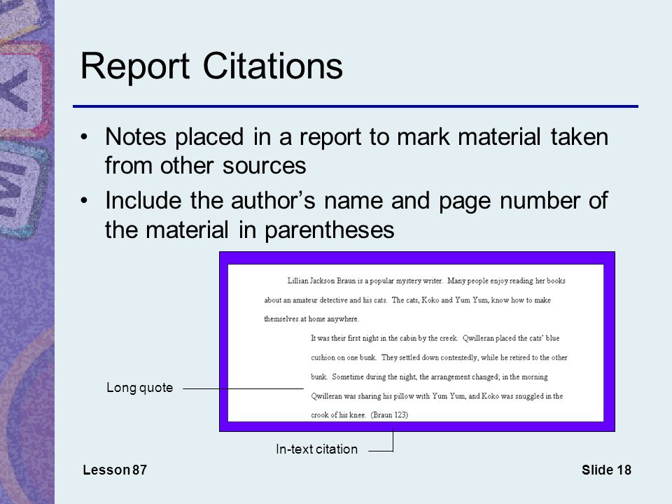 Slide 18 Report Citations Lesson 87 Notes placed in a report to mark material taken from other sources Include the author’s name and page number of the material in parentheses Long quote In-text citation