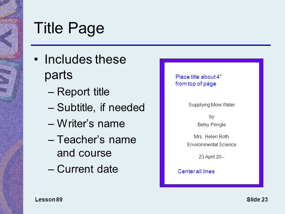 Slide 23 Title Page Lesson 89 Includes these parts –Report title –Subtitle, if needed –Writer’s name –Teacher’s name and course –Current date Supplying More Water by Betsy Pringle Mrs.