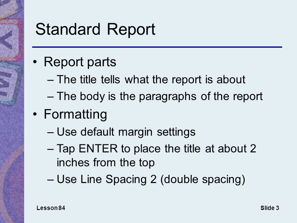 Slide 3 Standard Report Report parts –The title tells what the report is about –The body is the paragraphs of the report Formatting –Use default margin settings –Tap ENTER to place the title at about 2 inches from the top –Use Line Spacing 2 (double spacing) Lesson 84