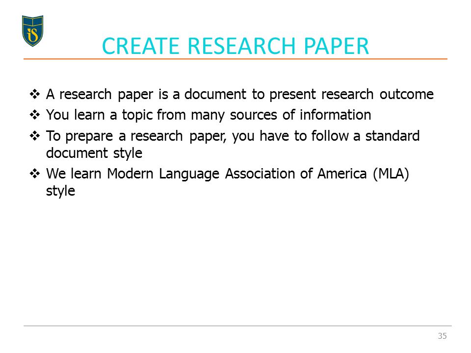  A research paper is a document to present research outcome  You learn a topic from many sources of information  To prepare a research paper, you have to follow a standard document style  We learn Modern Language Association of America (MLA) style CREATE RESEARCH PAPER 35