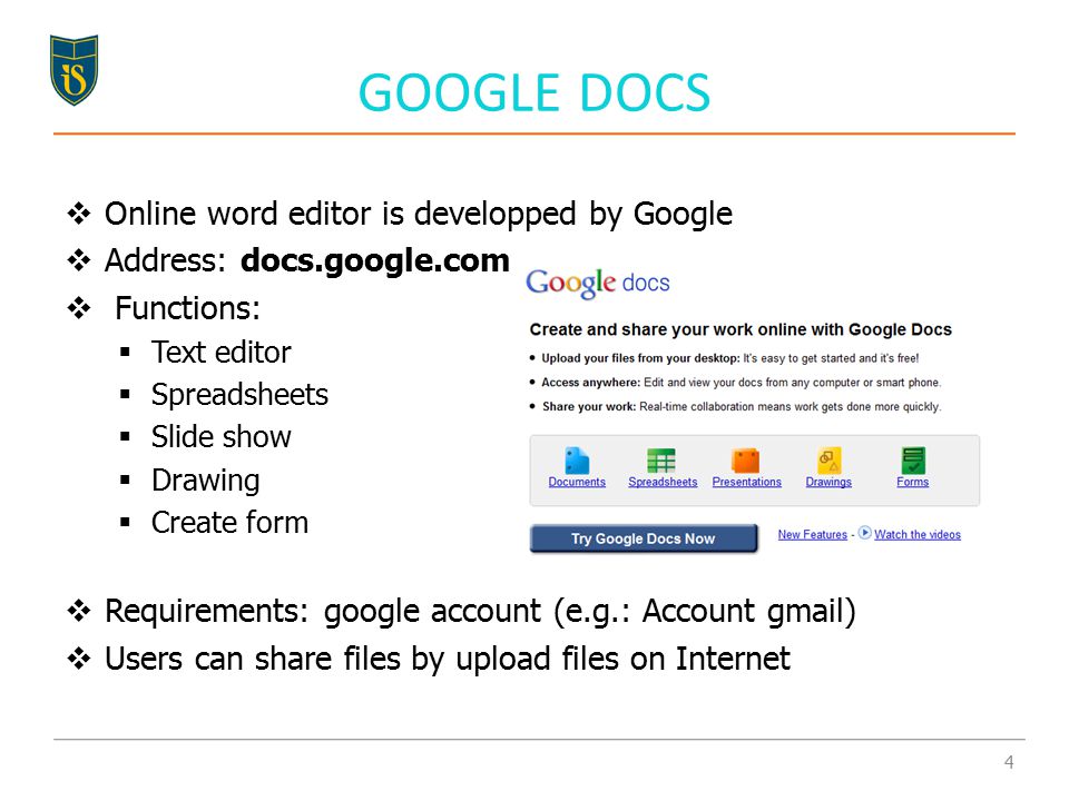 GOOGLE DOCS  Online word editor is developped by Google  Address: docs.google.com  Functions:  Text editor  Spreadsheets  Slide show  Drawing  Create form  Requirements: google account (e.g.: Account gmail)  Users can share files by upload files on Internet 4