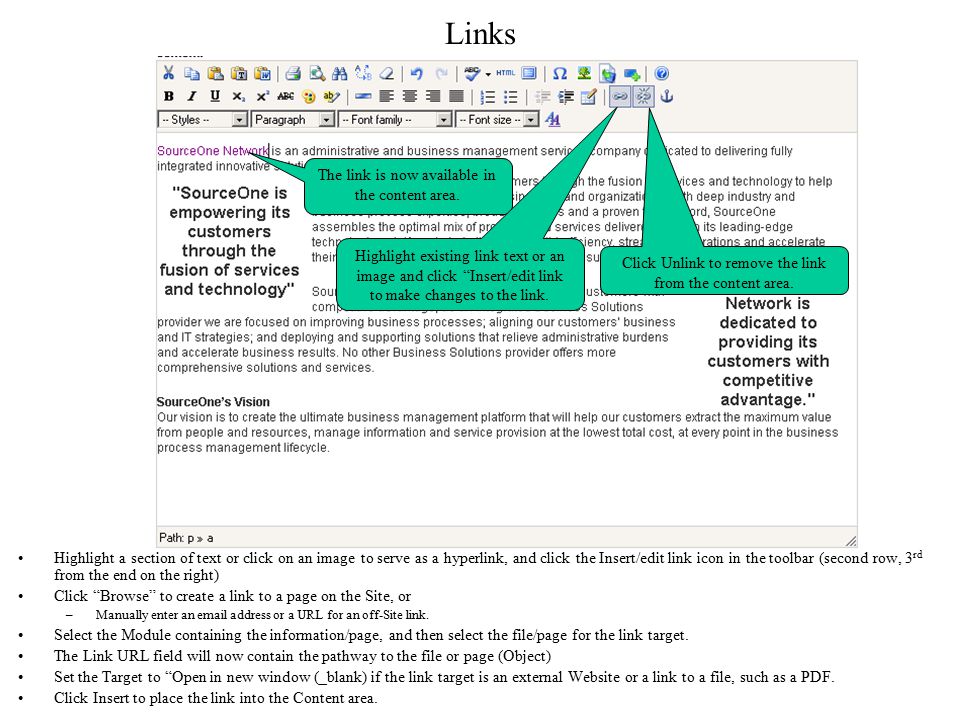 Links Highlight a section of text or click on an image to serve as a hyperlink, and click the Insert/edit link icon in the toolbar (second row, 3 rd from the end on the right) Click Browse to create a link to a page on the Site, or –Manually enter an  address or a URL for an off-Site link.