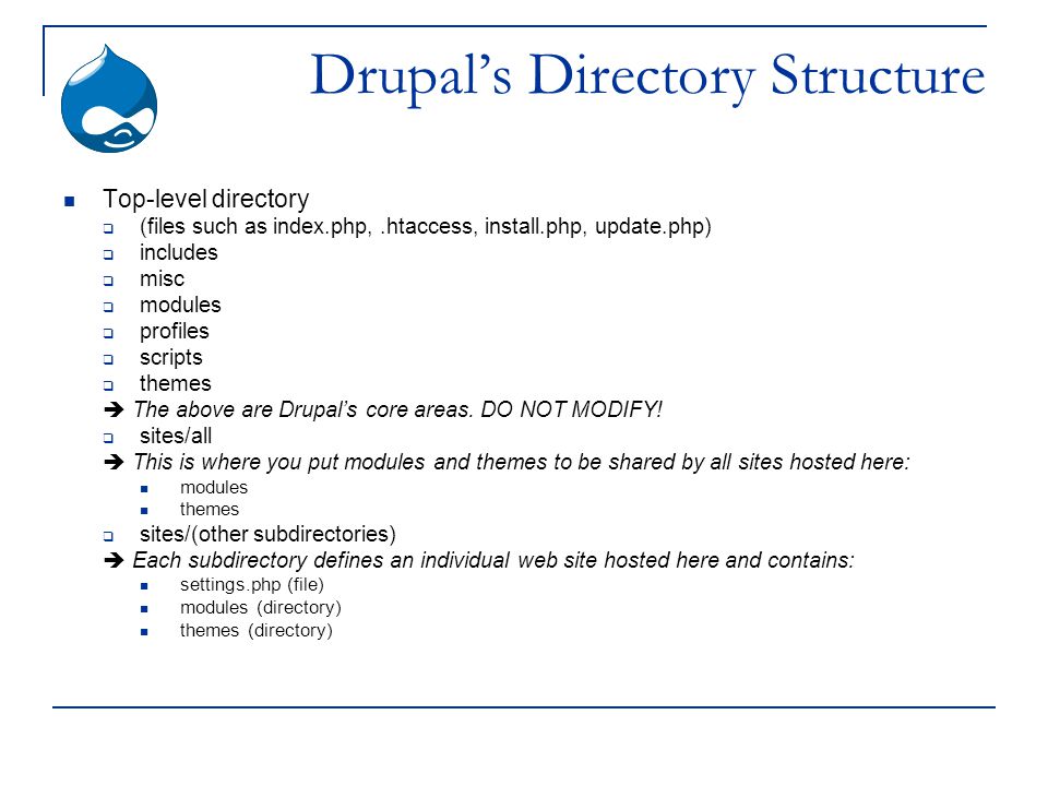 Drupal’s Directory Structure Top-level directory  (files such as index.php,.htaccess, install.php, update.php)  includes  misc  modules  profiles  scripts  themes  The above are Drupal’s core areas.