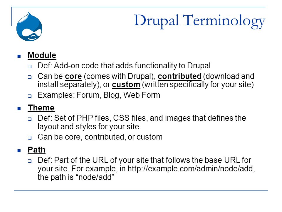 Drupal Terminology Module  Def: Add-on code that adds functionality to Drupal  Can be core (comes with Drupal), contributed (download and install separately), or custom (written specifically for your site)  Examples: Forum, Blog, Web Form Theme  Def: Set of PHP files, CSS files, and images that defines the layout and styles for your site  Can be core, contributed, or custom Path  Def: Part of the URL of your site that follows the base URL for your site.